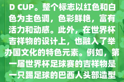 世界杯标志主要由三个部分组成，上方的圆形图案代表了足球运动的主要元素，即足球；中间的图案代表了国际足联的英文缩写FIFA；下方的图案则代表了世界杯的英文名称WORLD CUP。整个标志以红色和白色为主色调，色彩鲜艳，富有活力和动感。此外，在世界杯吉祥物的设计上，也融入了举办国文化的特色元素。例如，第一届世界杯足球赛的吉祥物是一只踢足球的巴西人头部造型的吉祥物，而后续世界杯的吉祥物也各具特色，融入了举办国的文化元素和特色。总之，世界杯标志的设计旨在展示足球运动的精神和举办国的文化特色。