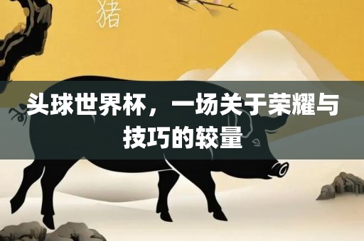头球世界杯，一场关于荣耀与技巧的较量