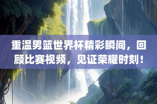 重温男篮世界杯精彩瞬间，回顾比赛视频，见证荣耀时刻！吉安市靖泰电力工程有限公司