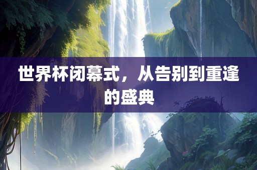 世界杯闭幕式，从告别到重逢的盛典吉安市靖泰电力工程有限公司