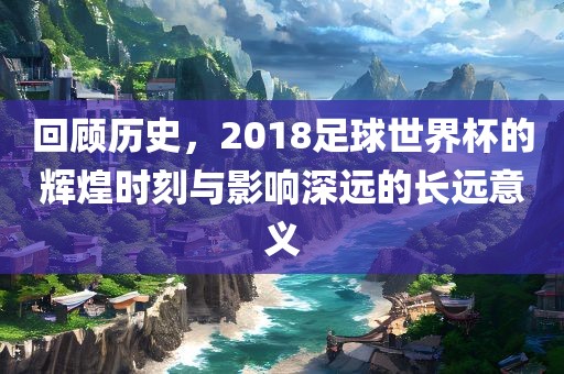回顾历史，2018足球世界杯的辉煌时刻与影响深远的长远意义