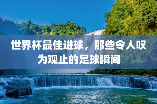 世界杯最佳进球，那些令人叹为观止的足球瞬间