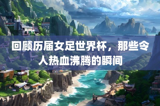 回顾历届女足世界杯，那些令人热血沸腾的瞬间吉安市靖泰电力工程有限公司