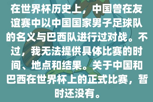在世界杯历史上，中国曾在友谊赛中以中国国家男子足球队的名义与巴西队进行过对战。不过，我无法提供具体比赛的时间、地点和结果。关于中国和巴西在世界杯上的正式比赛，暂时还没有。