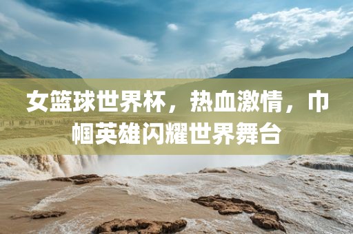 女篮球世界杯，热血激情，巾帼英雄闪耀世界舞台