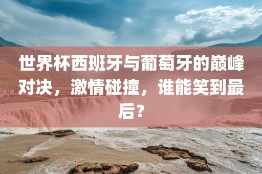 世界杯西班牙与葡萄牙的巅峰对决，激情碰撞，谁能笑到最后？