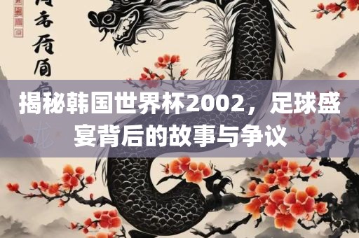 揭秘韩国世界杯2002，足球盛宴背后的故事与争议