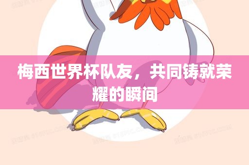 梅西世界杯队友，共同铸就荣耀的瞬间