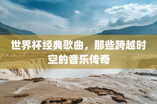 世界杯经典歌曲，那些跨越时空的音乐传奇