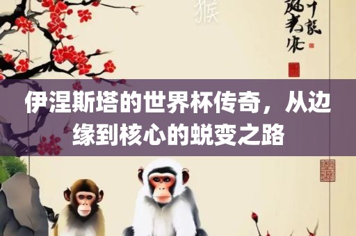 伊涅斯塔的世界杯传奇，从边缘到核心的蜕变之路吉安市靖泰电力工程有限公司