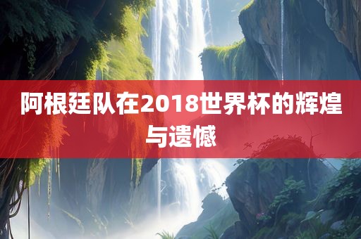 阿根廷队在2018世界杯的辉煌与遗憾