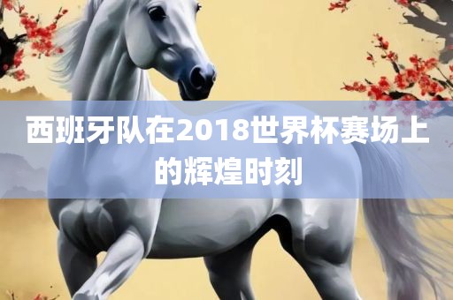 西班牙队在2018世界杯赛场上的辉煌时刻