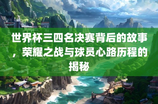 世界杯三四名决赛背后的故事，荣耀之战与球员心路历程的揭秘