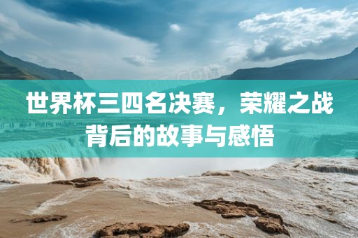 世界杯三四名决赛，荣耀之战背后的故事与感悟