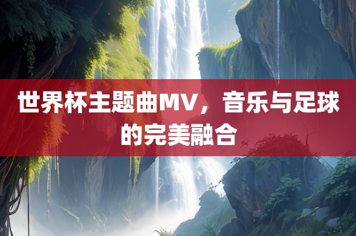 世界杯主题曲MV，音乐与足球的完美融合