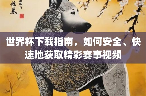 世界杯下载指南，如何安全、快速地获取精彩赛事视频吉安市靖泰电力工程有限公司