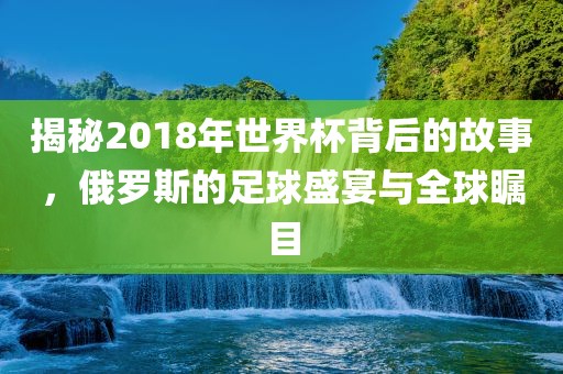 揭秘2018年世界杯背后的故事，俄罗斯的足球盛宴与全球瞩目