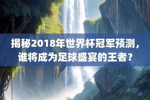 揭秘2018年世界杯冠军预测，谁将成为足球盛宴的王者？
