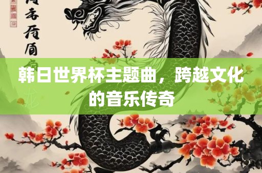 韩日世界杯主题曲，跨越文化的音乐传奇吉安市靖泰电力工程有限公司