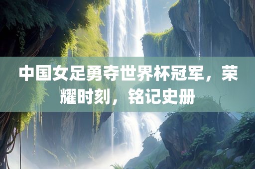 中国女足勇夺世界杯冠军，荣耀时刻，铭记史册吉安市靖泰电力工程有限公司