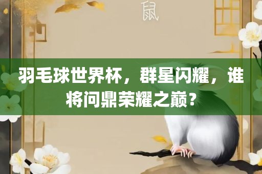 羽毛球世界杯，群星闪耀，谁将问鼎荣耀之巅？