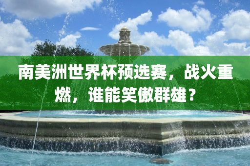 南美洲世界杯预选赛，战火重燃，谁能笑傲群雄？吉安市靖泰电力工程有限公司
