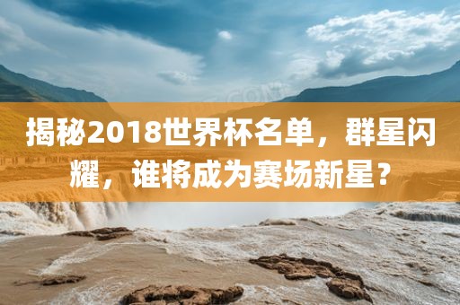 揭秘2018世界杯名单，群星闪耀，谁将成为赛场新星？