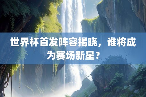 世界杯首发阵容揭晓，谁将成为赛场新星？