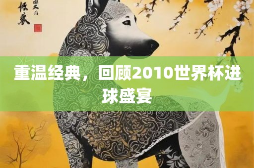 重温经典，回吉安市靖泰电力工程有限公司顾2010世界杯进球盛宴