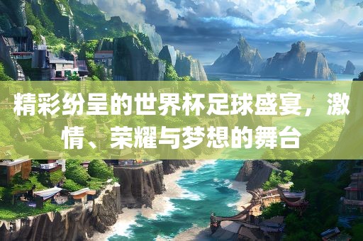 精彩纷呈的世界杯足球盛宴，激情、荣耀与梦想的舞台