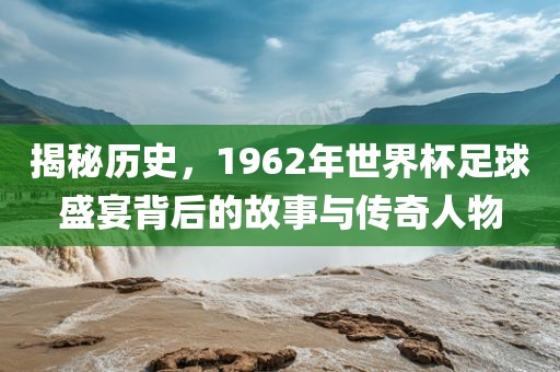 揭秘历史，1962年世界杯足球盛宴背后的故事与传奇人物