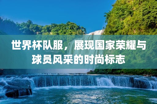世界杯队服，展现国家荣耀与球员风采的时尚标志