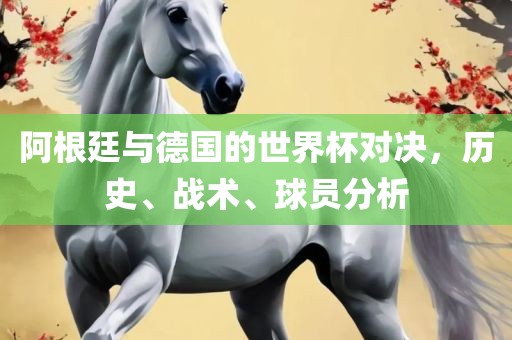 阿根廷与德国的世界杯对决，历史、战术、球员分析吉安市靖泰电力工程有限公司