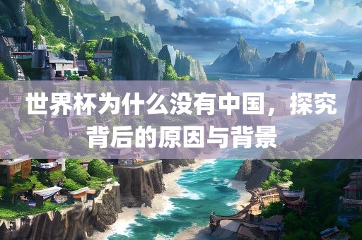 世界杯为什么没有中国，探究背后的原因与背景吉安市靖泰电力工程有限公司
