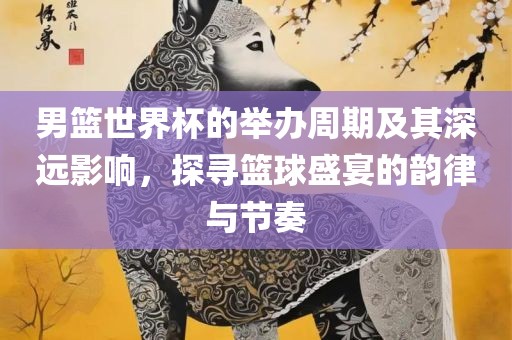 男篮世吉安市靖泰电力工程有限公司界杯的举办周期及其深远影响，探寻篮球盛宴的韵律与节奏