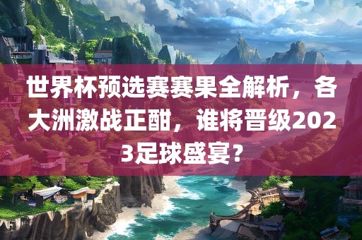 世界杯预选赛赛果全解析，各大洲激战正酣，谁将晋级2023足球盛宴？吉安市靖泰电力工程有限公司