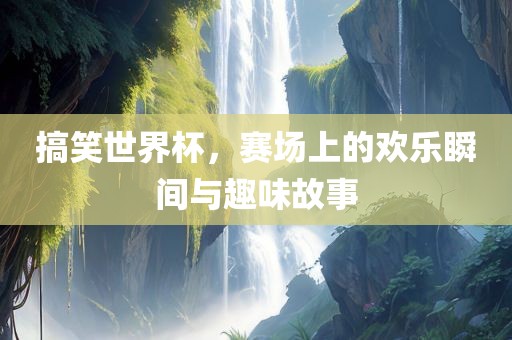 搞笑世界杯，赛场上的欢乐瞬间与趣味故事吉安市靖泰电力工程有限公司