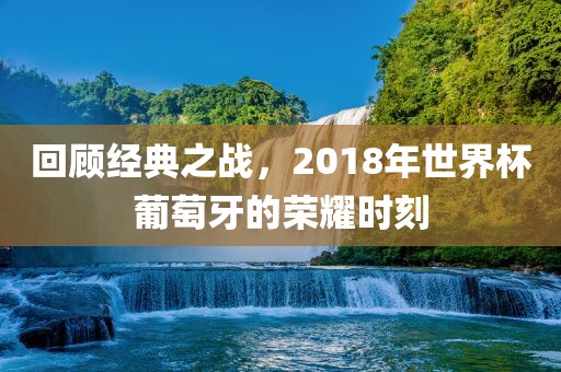 回顾经典之战，2018年世界杯葡萄牙的荣耀时刻吉安市靖泰电力工程有限公司