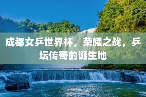 成都女乒世界杯，荣耀之战，乒坛传奇的诞生地