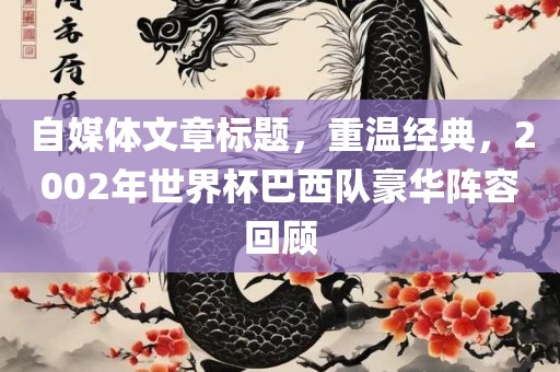 自媒体文章标题，重温经典，2002年世界杯巴西队豪华阵容回顾吉安市靖泰电力工程有限公司