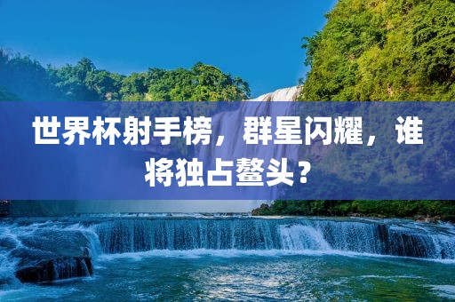 世界杯射手榜，群星闪耀，谁将独占鳌头？