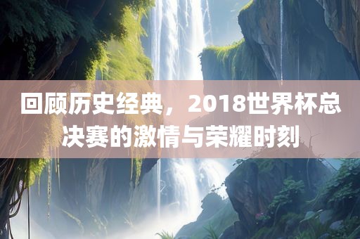 回顾历史经典，2018世界杯总决赛的激情与荣耀时刻吉安市靖泰电力工程有限公司