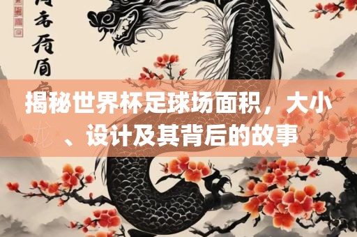 揭秘世界杯足球场面积，大小、设计及其背后的故事