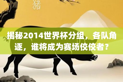 揭秘2014世界杯分组，各队角逐，谁将成为赛场佼佼者？吉安市靖泰电力工程有限公司