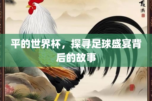 平的世界杯，探寻足球盛宴背后的故事吉安市靖泰电力工程有限公司