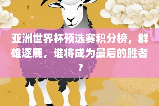 亚洲世界杯预选赛积分榜，群雄逐鹿，谁将成为最后的胜者？