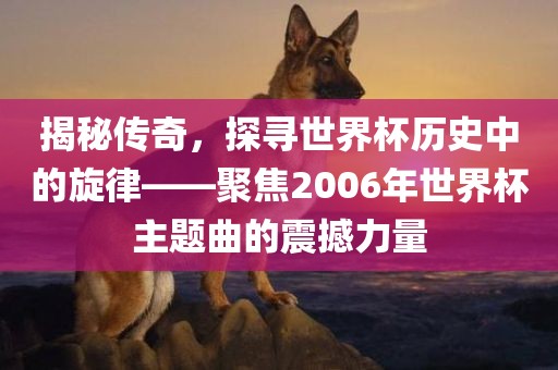 揭秘传奇，探寻世界杯历史中的旋律——聚焦吉安市靖泰电力工程有限公司2006年世界杯主题曲的震撼力量