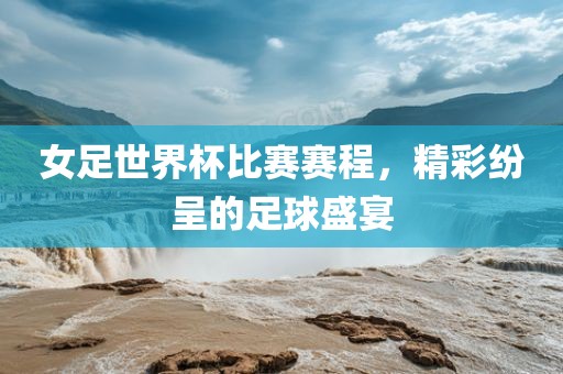 女足世界杯比赛赛程，精吉安市靖泰电力工程有限公司彩纷呈的足球盛宴
