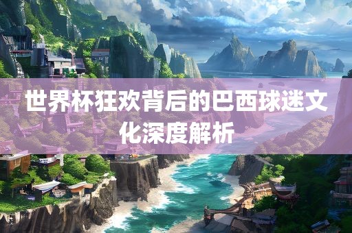 世界杯狂欢背后的巴西球吉安市靖泰电力工程有限公司迷文化深度解析
