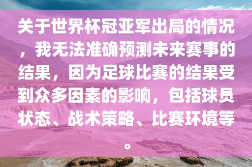关于世界杯冠亚军出局的情况，我无法准确预测未来赛事的结果，因为足球比赛的结果受到众多因素的影响，包括球员状态、战术策略、比赛环境等。